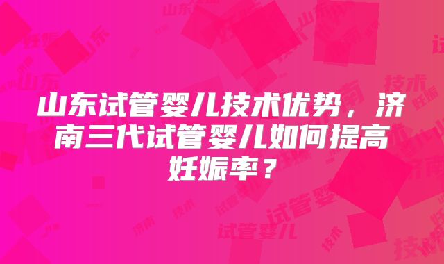 山东试管婴儿技术优势,济南三代试管婴儿如何提高妊娠率?