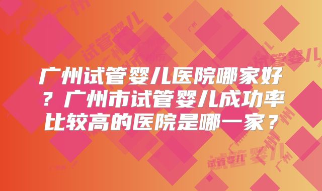广州试管婴儿医院哪家好?广州市试管婴儿成功率比较高的医院是哪一家?