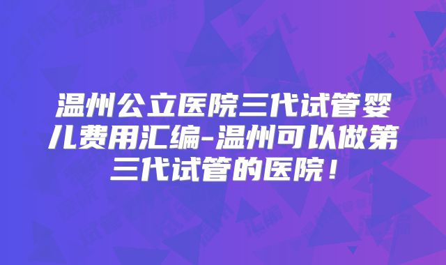 温州公立医院三代试管婴儿费用汇编-温州可以做第三代试管的医院！