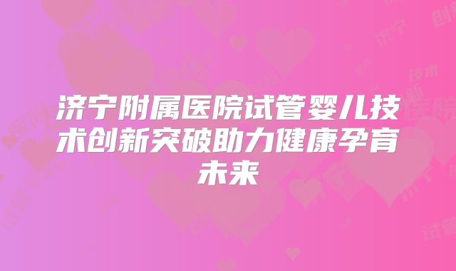 济宁附属医院试管婴儿技术创新突破助力健康孕育未来