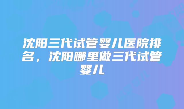 沈阳三代试管婴儿医院排名,沈阳哪里做三代试管婴儿
