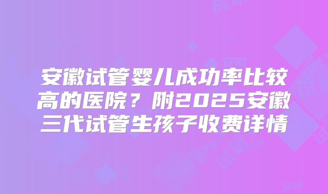 安徽试管婴儿成功率比较高的医院？附2025安徽三代试管生孩子收费详情