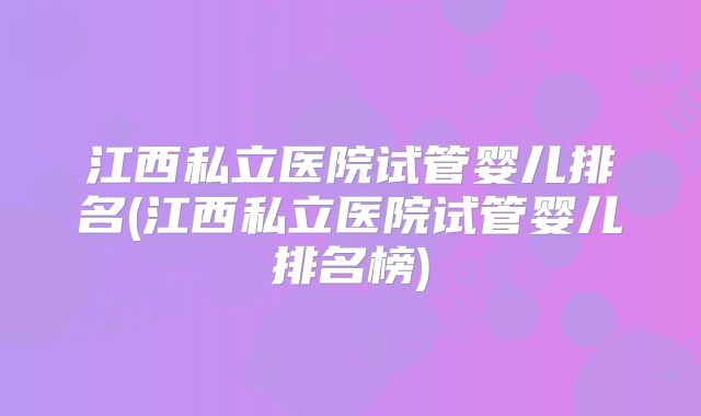 江西私立医院试管婴儿排名(江西私立医院试管婴儿排名榜)