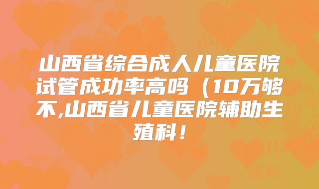 山西省综合成人儿童医院试管成功率高吗(10万够不,山西省儿童医院辅助生殖科!