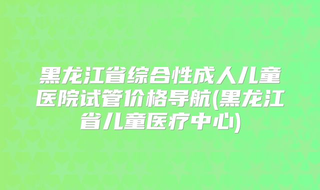 黑龙江省综合性成人儿童医院试管价格导航(黑龙江省儿童医疗中心)