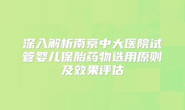深入解析南京中大医院试管婴儿保胎药物选用原则及效果评估