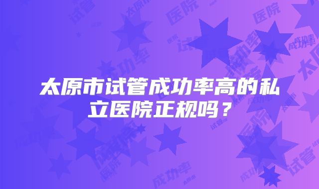 太原市试管成功率高的私立医院正规吗?