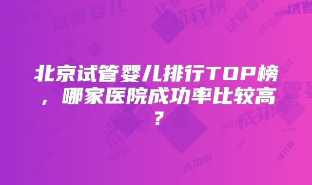 北京试管婴儿排行TOP榜，哪家医院成功率比较高？
