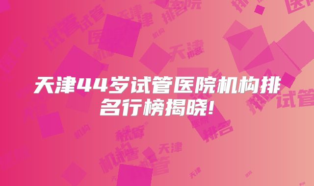 天津44岁试管医院机构排名行榜揭晓!