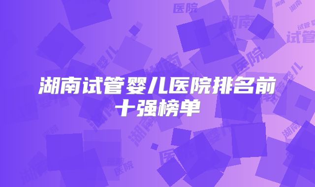 湖南试管婴儿医院排名前十强榜单