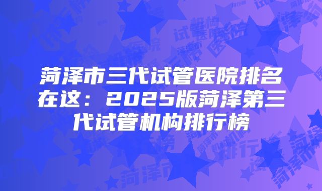 菏泽市三代试管医院排名在这：2025版菏泽第三代试管机构排行榜