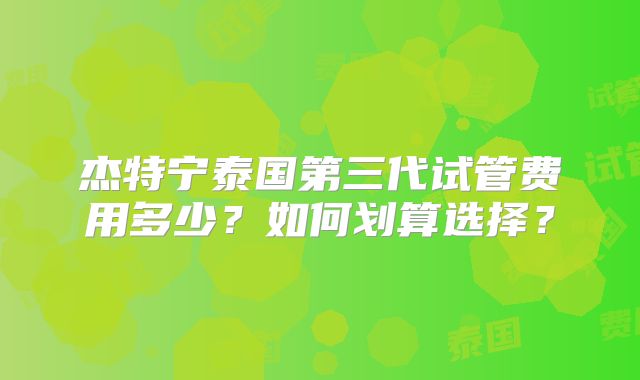 杰特宁泰国第三代试管费用多少？如何划算选择？