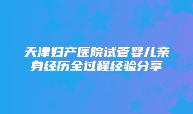 天津妇产医院试管婴儿亲身经历全过程经验分享