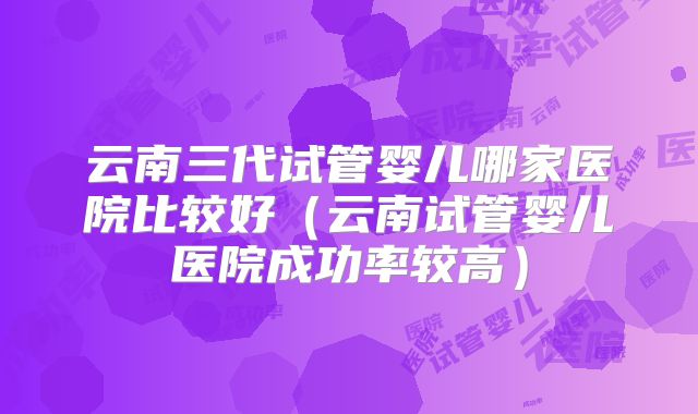 云南三代试管婴儿哪家医院比较好（云南试管婴儿医院成功率较高）