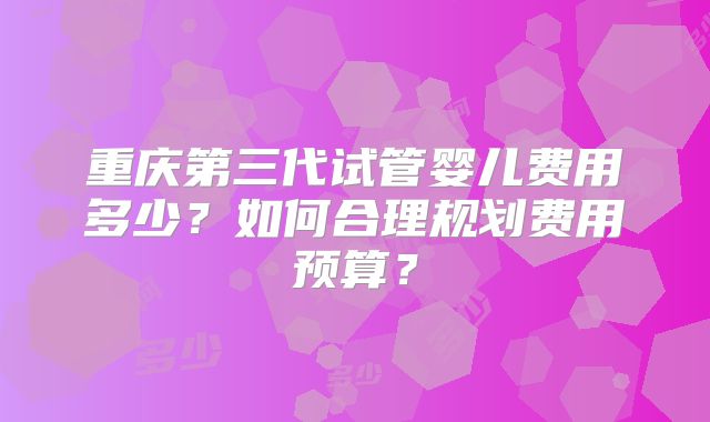 重庆第三代试管婴儿费用多少？如何合理规划费用预算？