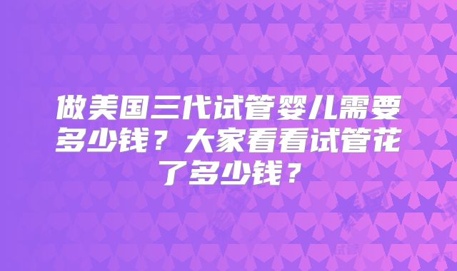 做美国三代试管婴儿需要多少钱？大家看看试管花了多少钱？