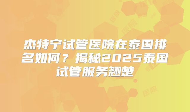 杰特宁试管医院在泰国排名如何？揭秘2025泰国试管服务翘楚
