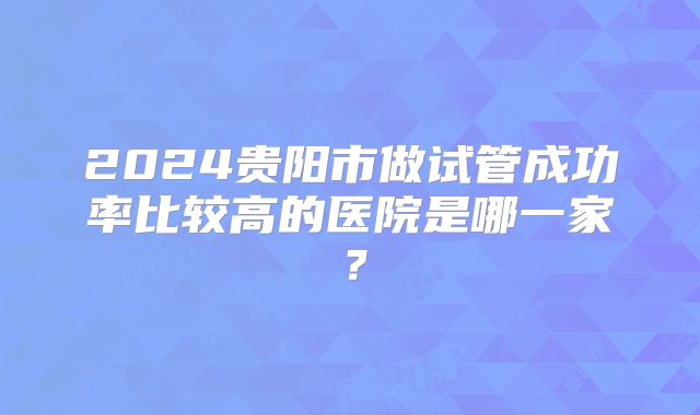 2024贵阳市做试管成功率比较高的医院是哪一家?