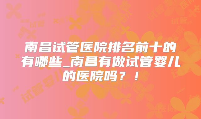 南昌试管医院排名前十的有哪些_南昌有做试管婴儿的医院吗？！