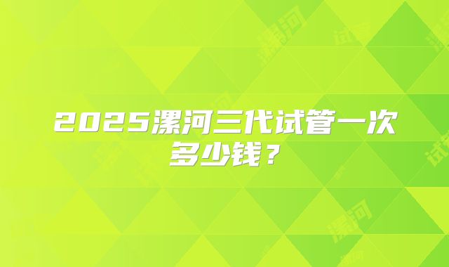 2025漯河三代试管一次多少钱？