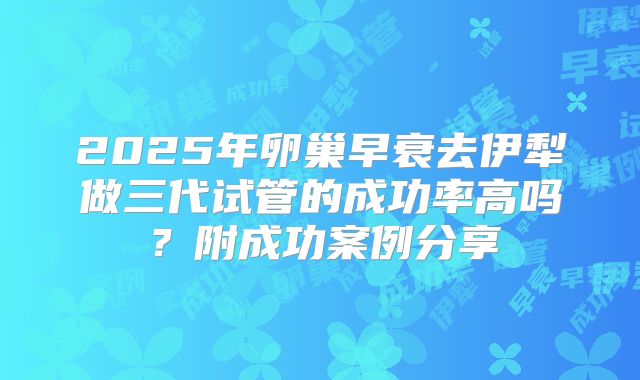 2025年卵巢早衰去伊犁做三代试管的成功率高吗?附成功案例分享