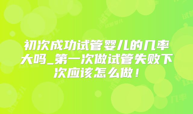 初次成功试管婴儿的几率大吗_第一次做试管失败下次应该怎么做！