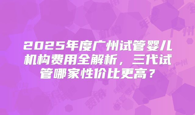 2025年度广州试管婴儿机构费用全解析，三代试管哪家性价比更高？