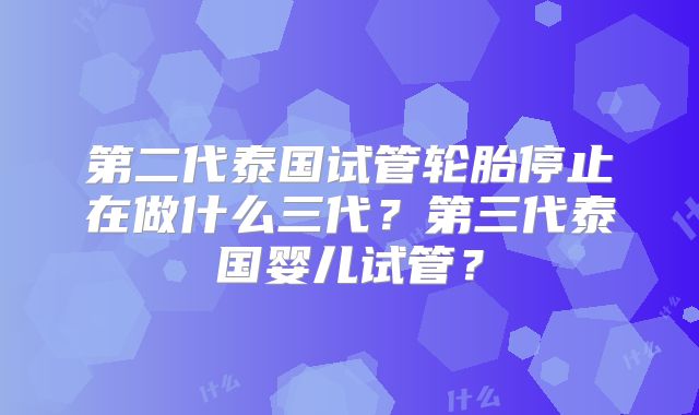 第二代泰国试管轮胎停止在做什么三代?第三代泰国婴儿试管?