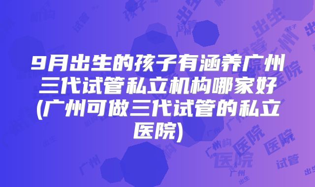 9月出生的孩子有涵养广州三代试管私立机构哪家好(广州可做三代试管的私立医院)