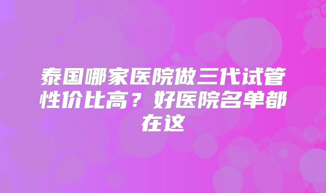泰国哪家医院做三代试管性价比高？好医院名单都在这