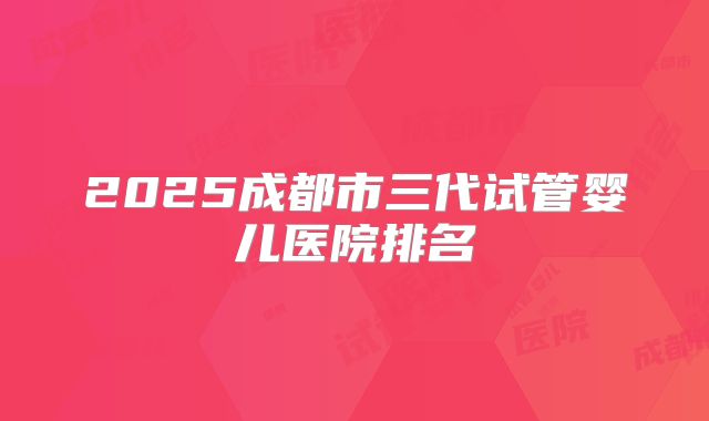 2025成都市三代试管婴儿医院排名