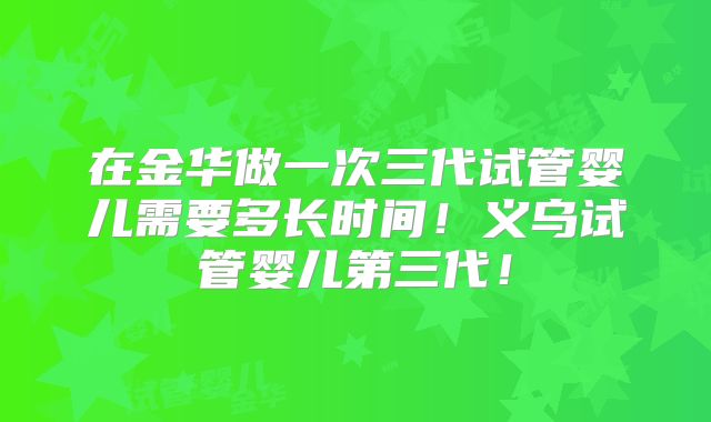 在金华做一次三代试管婴儿需要多长时间！义乌试管婴儿第三代！