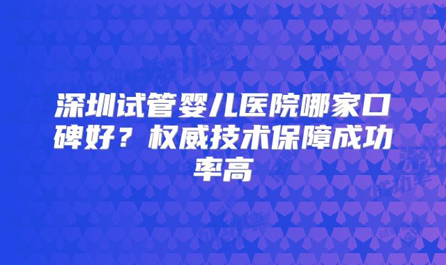深圳试管婴儿医院哪家口碑好?权威技术保障成功率高