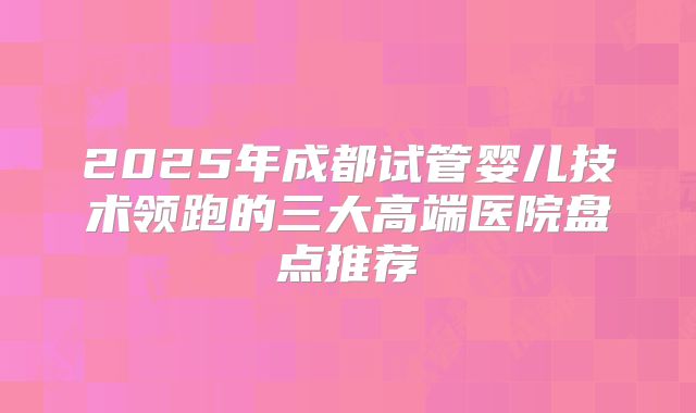 2025年成都试管婴儿技术领跑的三大高端医院盘点推荐