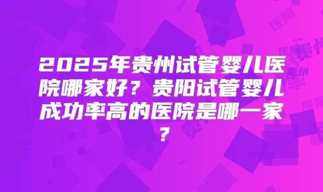 2025年贵州试管婴儿医院哪家好？贵阳试管婴儿成功率高的医院是哪一家？