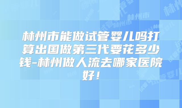林州市能做试管婴儿吗打算出国做第三代要花多少钱-林州做人流去哪家医院好！