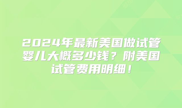 2024年最新美国做试管婴儿大概多少钱？附美国试管费用明细！