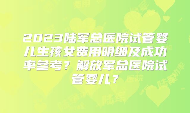 2023陆军总医院试管婴儿生孩女费用明细及成功率参考？解放军总医院试管婴儿？