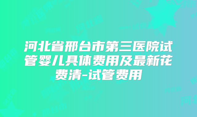 河北省邢台市第三医院试管婴儿具体费用及最新花费清-试管费用
