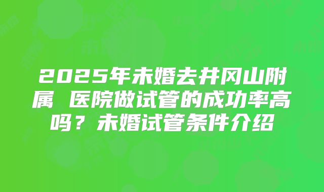 2025年未婚去井冈山附属 医院做试管的成功率高吗？未婚试管条件介绍