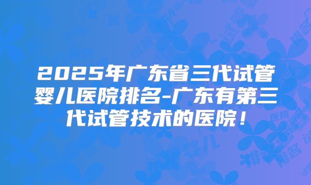 2025年广东省三代试管婴儿医院排名-广东有第三代试管技术的医院！
