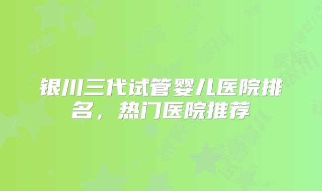 银川三代试管婴儿医院排名,热门医院推荐