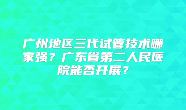 广州地区三代试管技术哪家强？广东省第二人民医院能否开展？