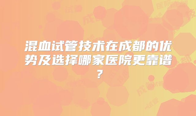 混血试管技术在成都的优势及选择哪家医院更靠谱？