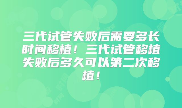三代试管失败后需要多长时间移植!三代试管移植失败后多久可以第二次移植!