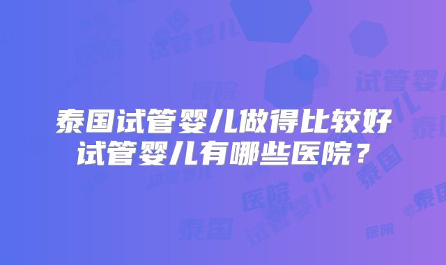 泰国试管婴儿做得比较好试管婴儿有哪些医院？