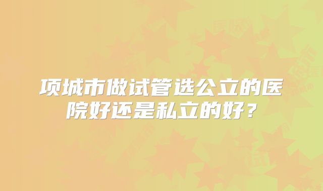 项城市做试管选公立的医院好还是私立的好？