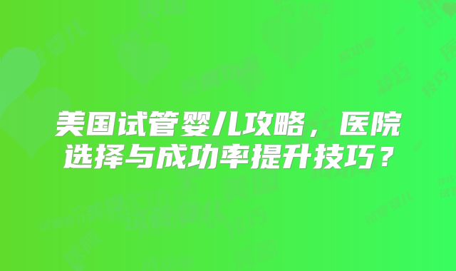 美国试管婴儿攻略，医院选择与成功率提升技巧？