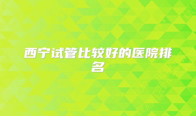 西宁试管比较好的医院排名