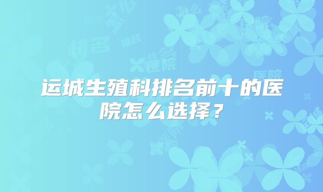 运城生殖科排名前十的医院怎么选择？